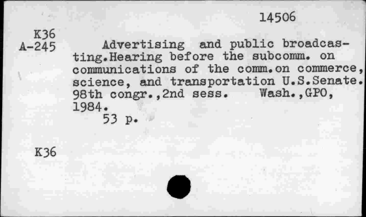 ﻿14506
K36
A-245
Advertising and public broadcasting. Hearing before the subcomm. on communications of the comm.on commerce science, and transportation U.S.Senate 98th congr.,2nd sess. Wash.,GPO, 1984.
53 p.
K36